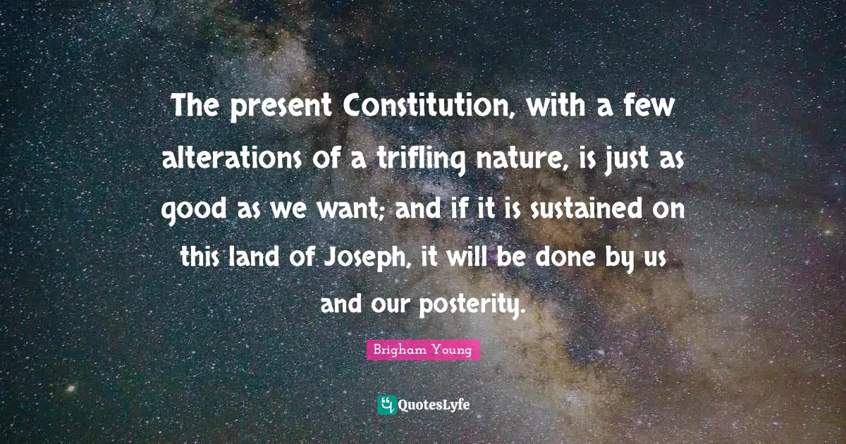 The present Constitution, with a few alterations of a trifling nature, is just as good as we want; and if it is sustained on this land of Joseph, it will be done by us and our posterity.