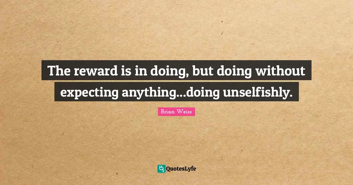 The reward is in doing, but doing without expecting anything...doing unselfishly.