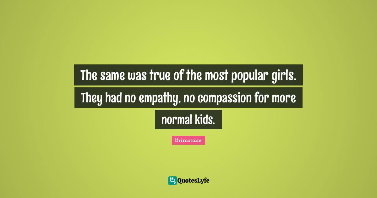 The same was true of the most popular girls. They had no empathy, no compassion for more normal kids.