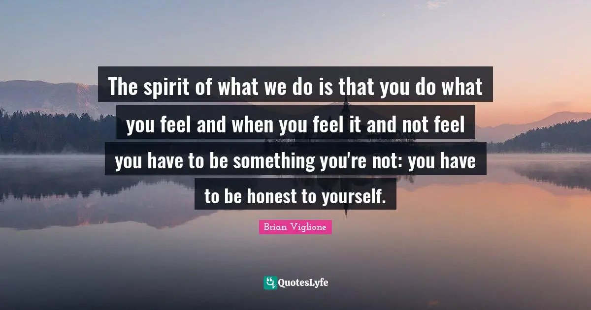 The spirit of what we do is that you do what you feel and when you feel it and not feel you have to be something you're not: you have to be honest to yourself.