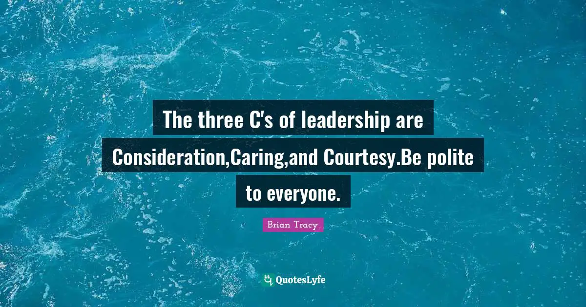 The three C's of leadership are Consideration,Caring,and Courtesy.Be polite to everyone.