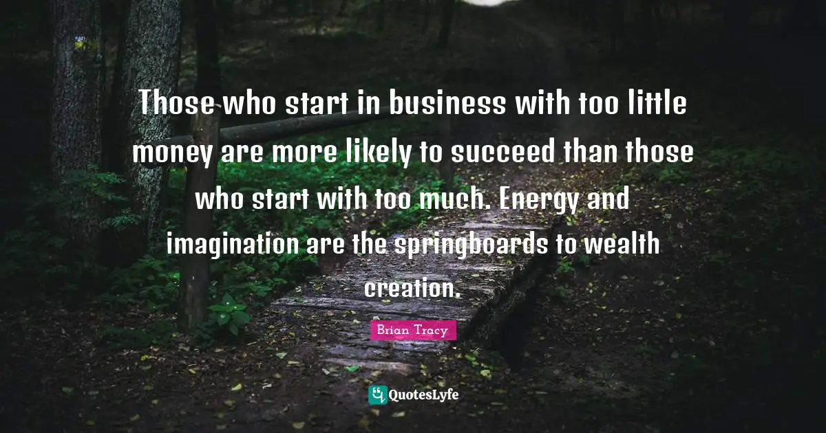 Those who start in business with too little money are more likely to succeed than those who start with too much. Energy and imagination are the springboards to wealth creation.