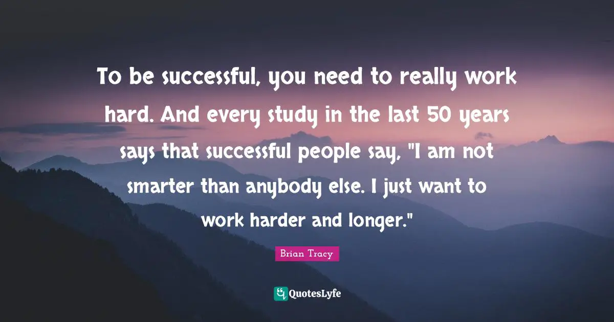 To be successful, you need to really work hard. And every study in the last 50 years says that successful people say, "I am not smarter than anybody else. I just want to work harder and longer."