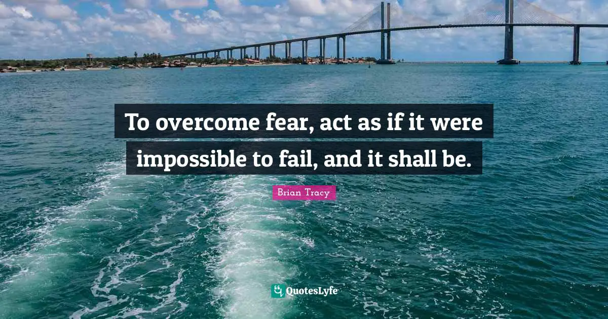 To overcome fear, act as if it were impossible to fail, and it shall be.