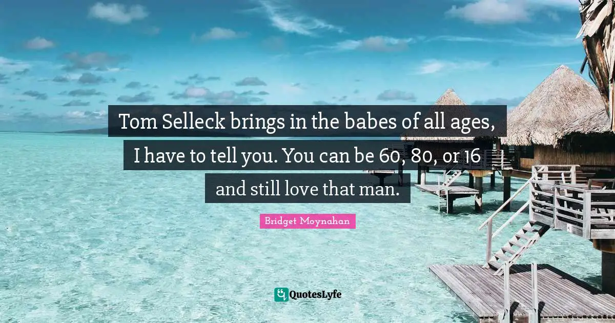 Tom Selleck brings in the babes of all ages, I have to tell you. You can be 60, 80, or 16 and still love that man.