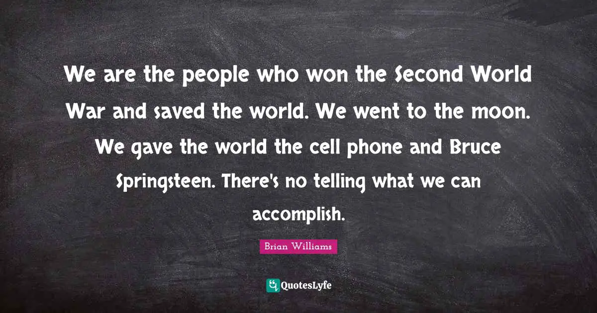 We are the people who won the Second World War and saved the world. We went to the moon. We gave the world the cell phone and Bruce Springsteen. There's no telling what we can accomplish.