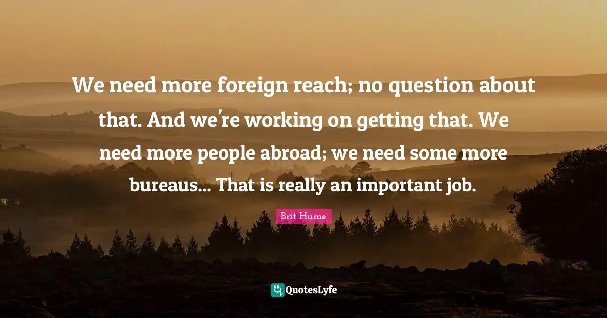 Brit Hume Quotes: "We need more foreign reach; no question about that. And we're working on getting that. We need more people abroad; we need some more bureaus... That is really an important job."
