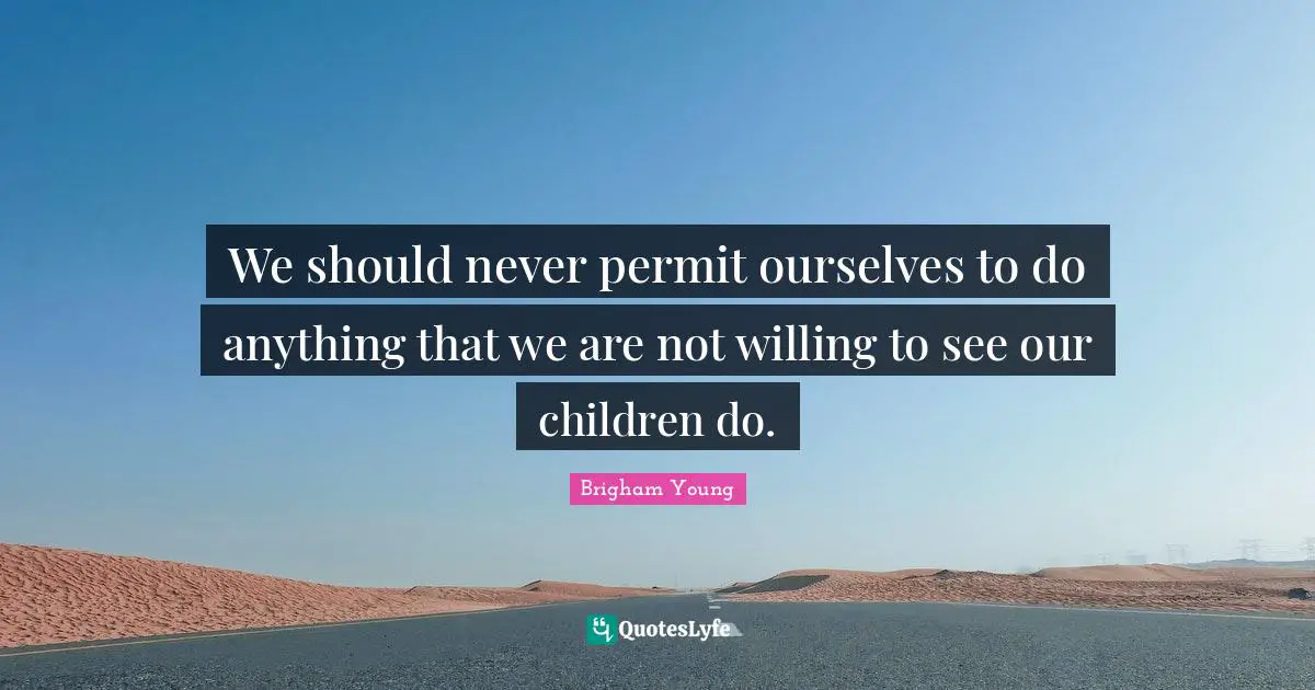 We should never permit ourselves to do anything that we are not willing to see our children do.