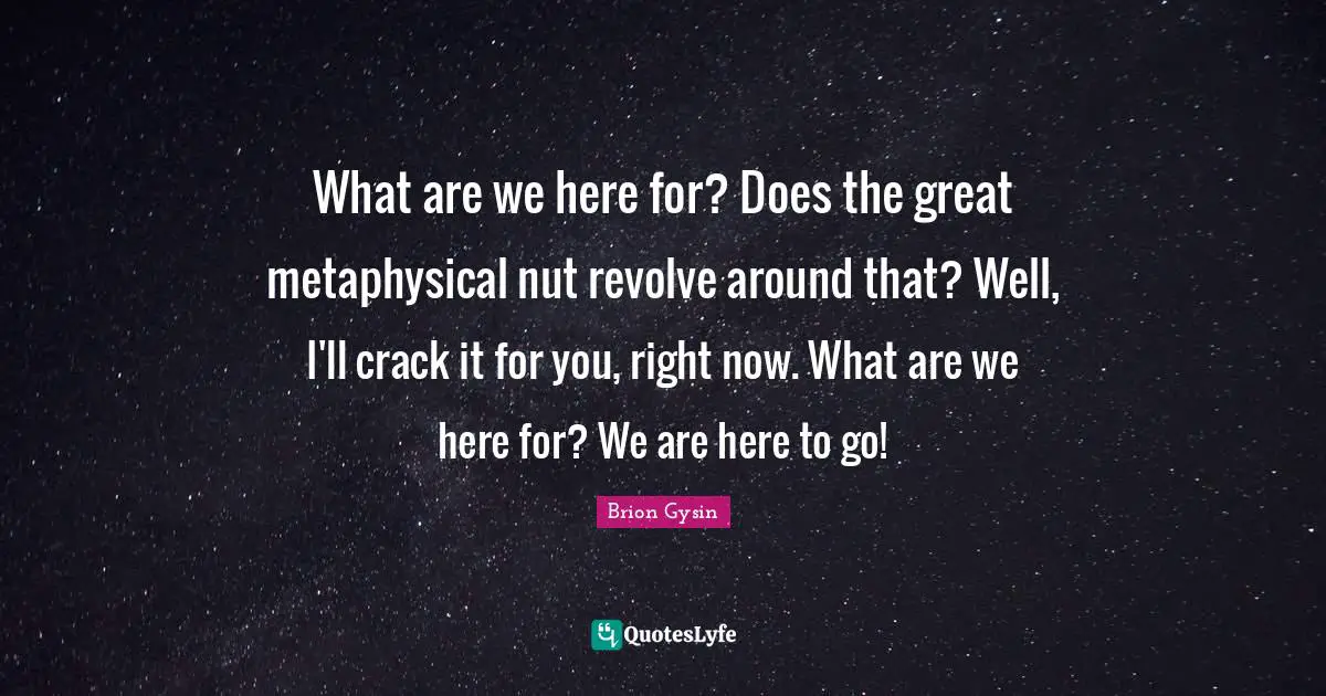 What are we here for? Does the great metaphysical nut revolve around that? Well, I'll crack it for you, right now. What are we here for? We are here to go!