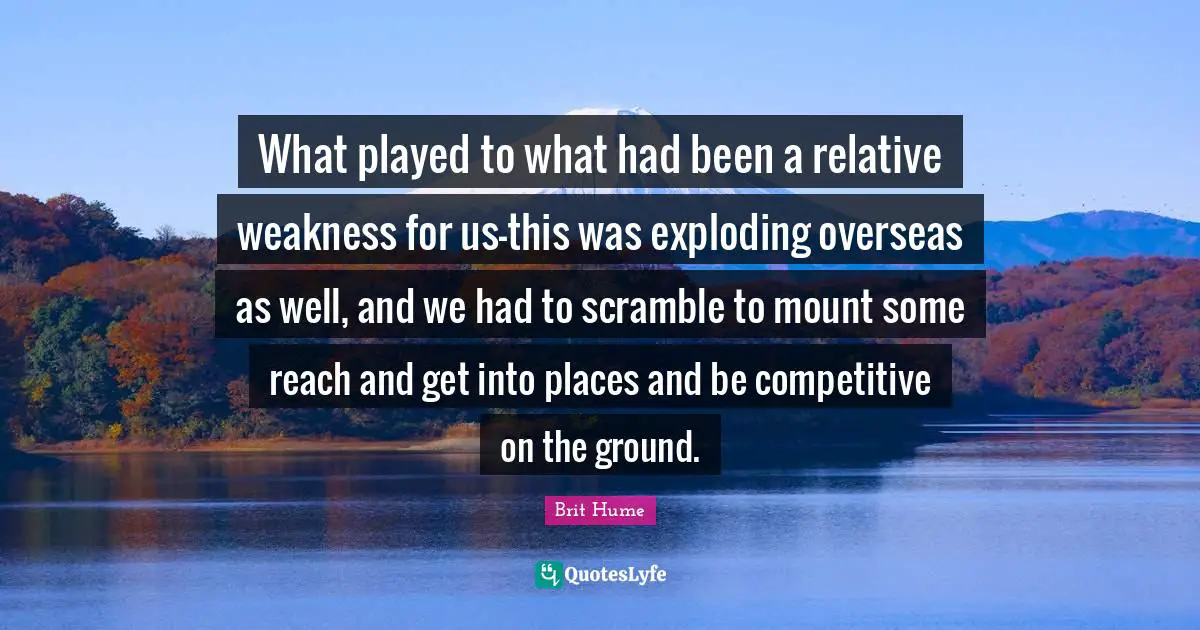 Brit Hume Quotes: "What played to what had been a relative weakness for us-this was exploding overseas as well, and we had to scramble to mount some reach and get into places and be competitive on the ground."