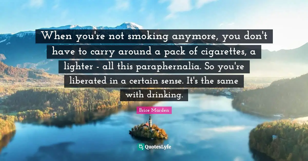 When you're not smoking anymore, you don't have to carry around a pack of cigarettes, a lighter - all this paraphernalia. So you're liberated in a certain sense. It's the same with drinking.