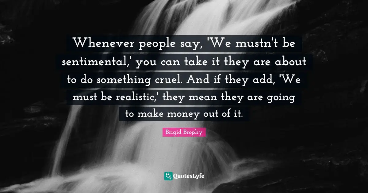Whenever people say, 'We mustn't be sentimental,' you can take it they are about to do something cruel. And if they add, 'We must be realistic,' they mean they are going to make money out of it.