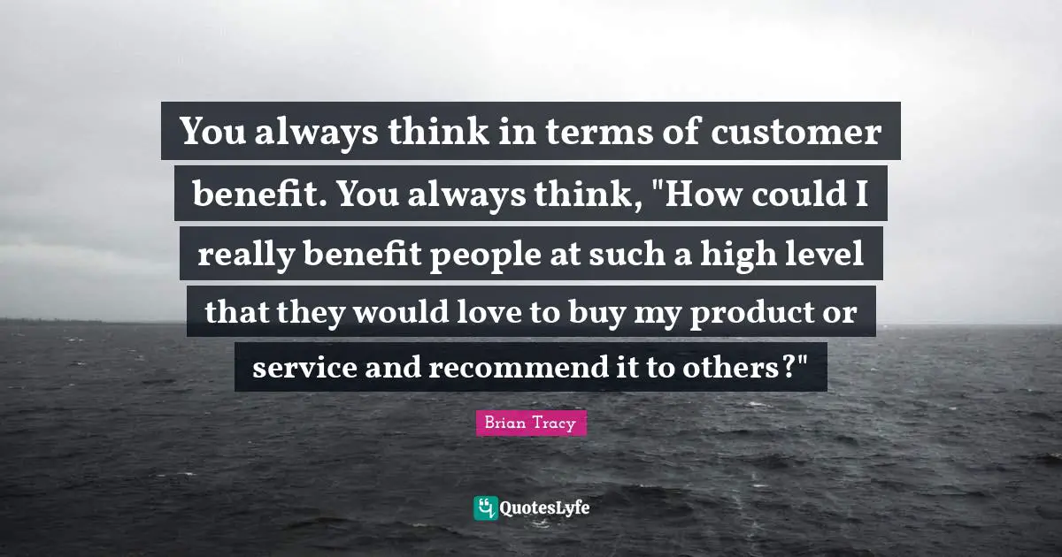You always think in terms of customer benefit. You always think, "How could I really benefit people at such a high level that they would love to buy my product or service and recommend it to others?"