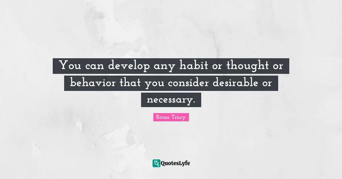 You can develop any habit or thought or behavior that you consider desirable or necessary.