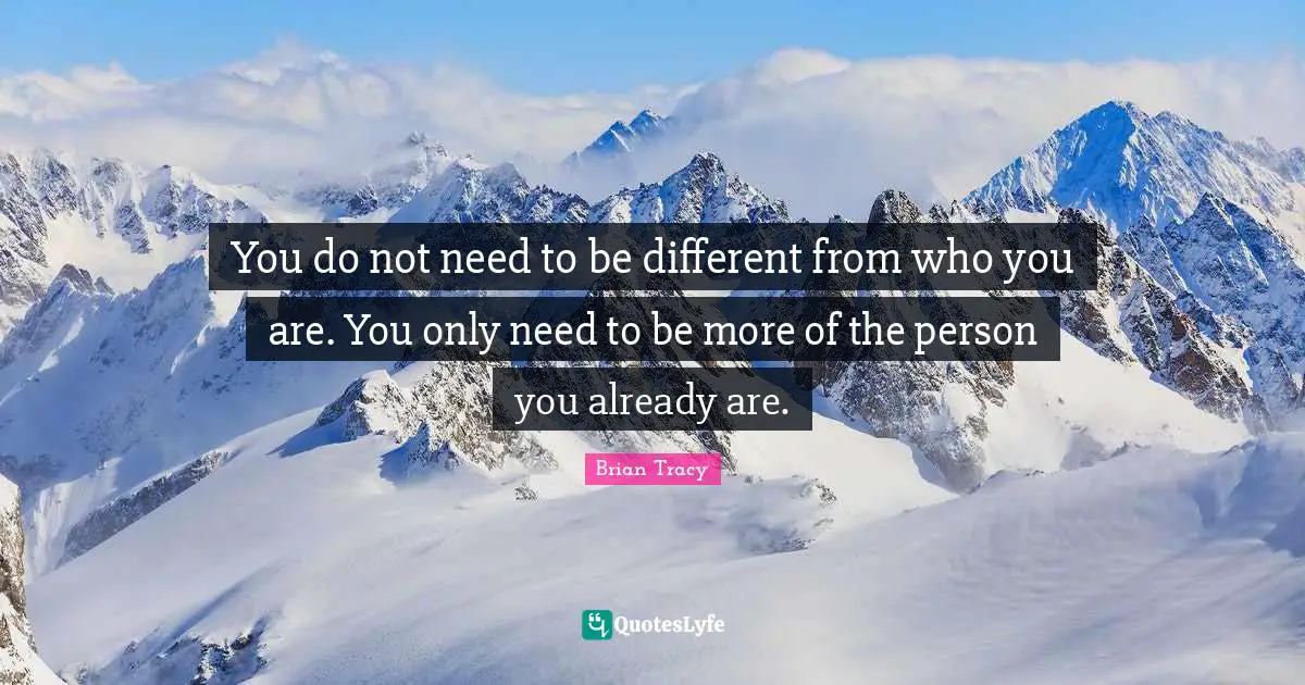 You do not need to be different from who you are. You only need to be more of the person you already are.