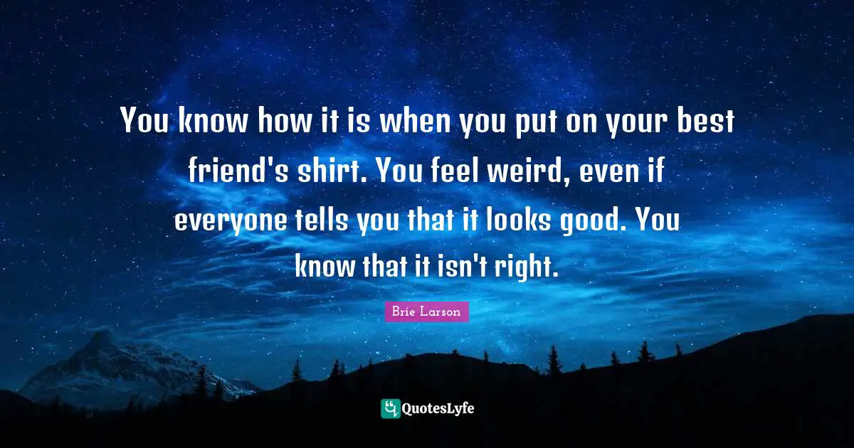 You know how it is when you put on your best friend's shirt. You feel weird, even if everyone tells you that it looks good. You know that it isn't right.