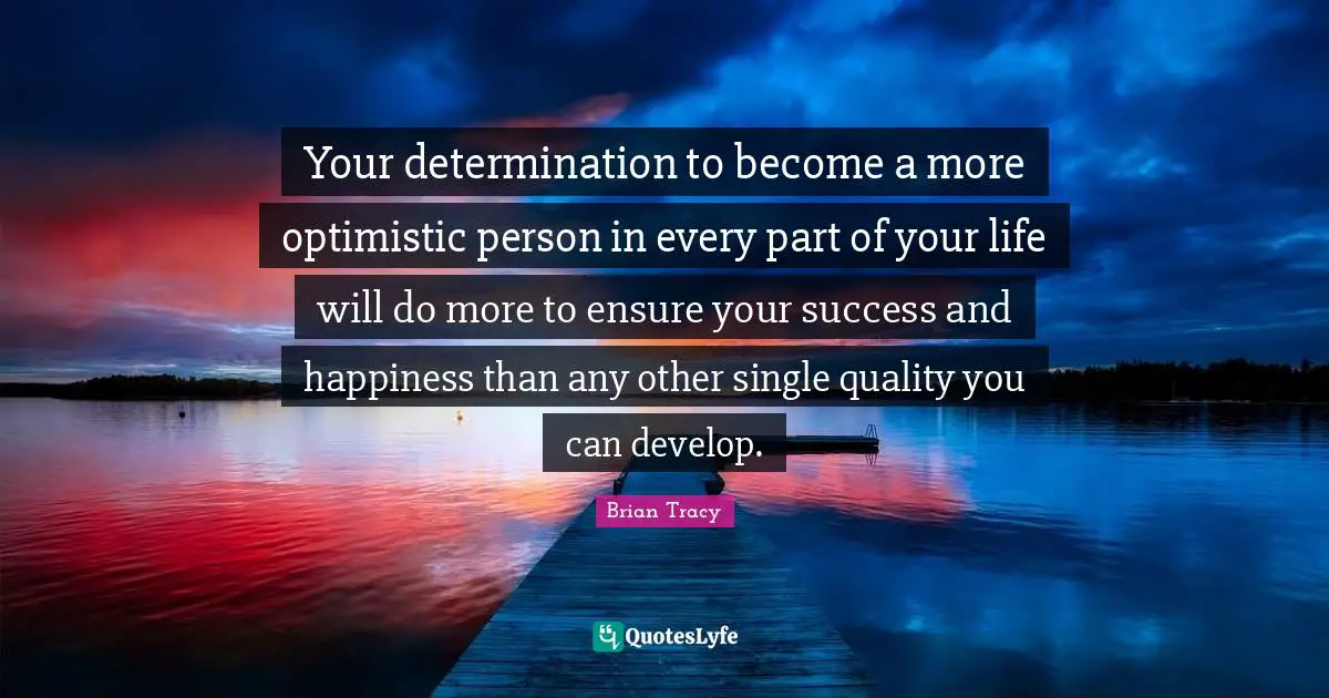 Your determination to become a more optimistic person in every part of your life will do more to ensure your success and happiness than any other single quality you can develop.