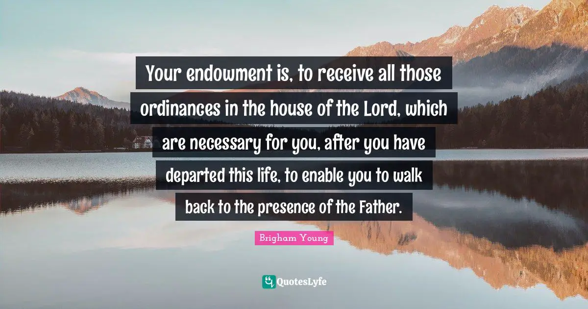 Your endowment is, to receive all those ordinances in the house of the Lord, which are necessary for you, after you have departed this life, to enable you to walk back to the presence of the Father.