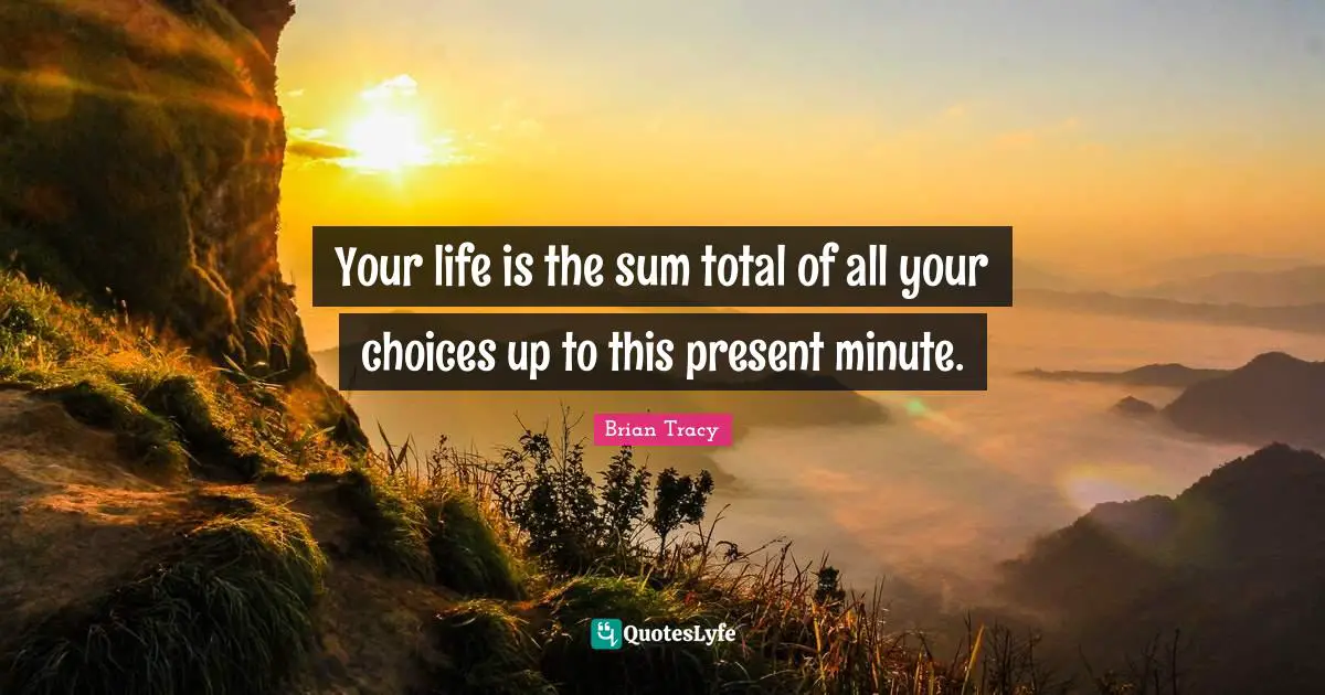 Your life is the sum total of all your choices up to this present minute.