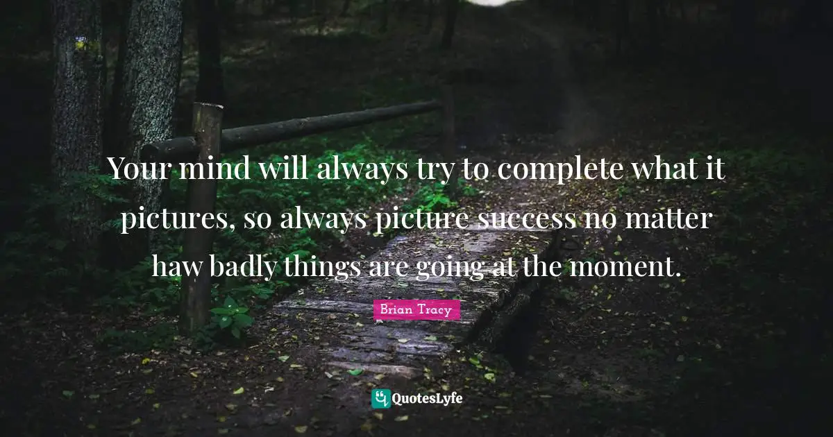 Your mind will always try to complete what it pictures, so always picture success no matter haw badly things are going at the moment.