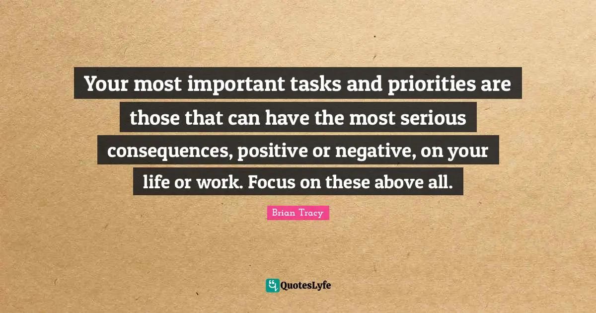 Your most important tasks and priorities are those that can have the most serious consequences, positive or negative, on your life or work. Focus on these above all.