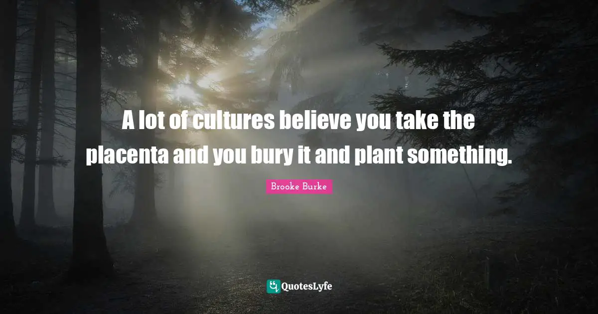 A lot of cultures believe you take the placenta and you bury it and plant something.