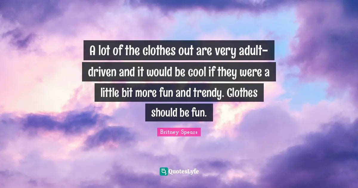 A lot of the clothes out are very adult-driven and it would be cool if they were a little bit more fun and trendy. Clothes should be fun.