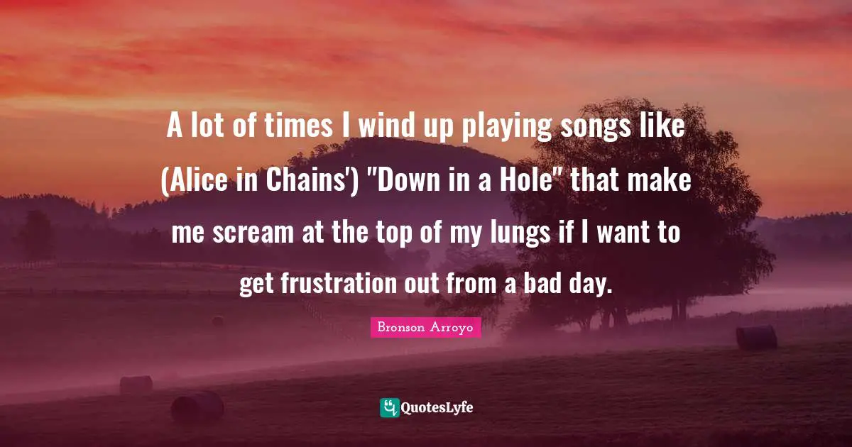 A lot of times I wind up playing songs like (Alice in Chains') "Down in a Hole" that make me scream at the top of my lungs if I want to get frustration out from a bad day.