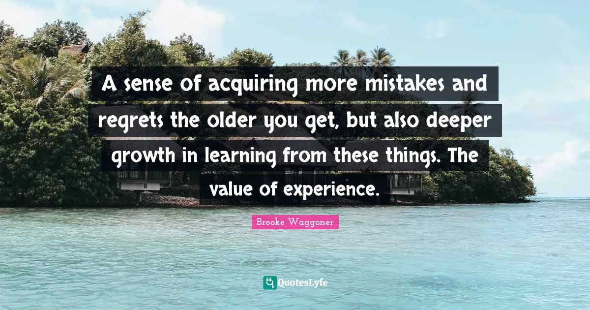 A sense of acquiring more mistakes and regrets the older you get, but also deeper growth in learning from these things. The value of experience.