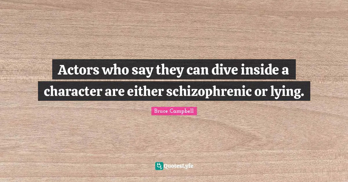 Actors who say they can dive inside a character are either schizophrenic or lying.