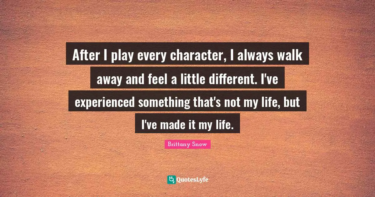 After I play every character, I always walk away and feel a little different. I've experienced something that's not my life, but I've made it my life.