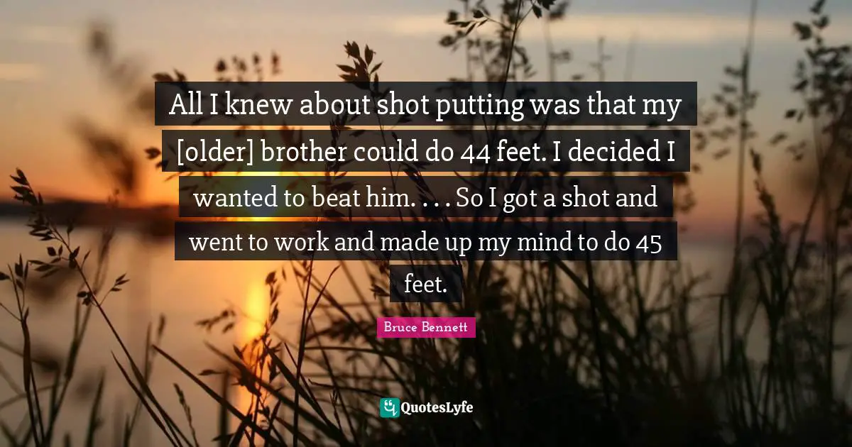 All I knew about shot putting was that my [older] brother could do 44 feet. I decided I wanted to beat him. . . . So I got a shot and went to work and made up my mind to do 45 feet.