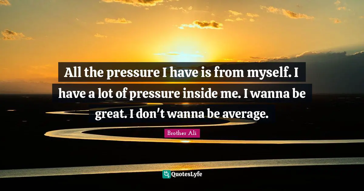 All the pressure I have is from myself. I have a lot of pressure inside me. I wanna be great. I don't wanna be average.