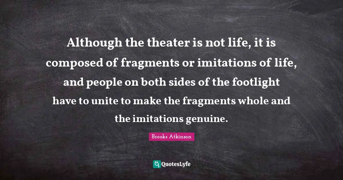 Brooks Atkinson Quotes: "Although the theater is not life, it is composed of fragments or imitations of life, and people on both sides of the footlight have to unite to make the fragments whole and the imitations genuine."