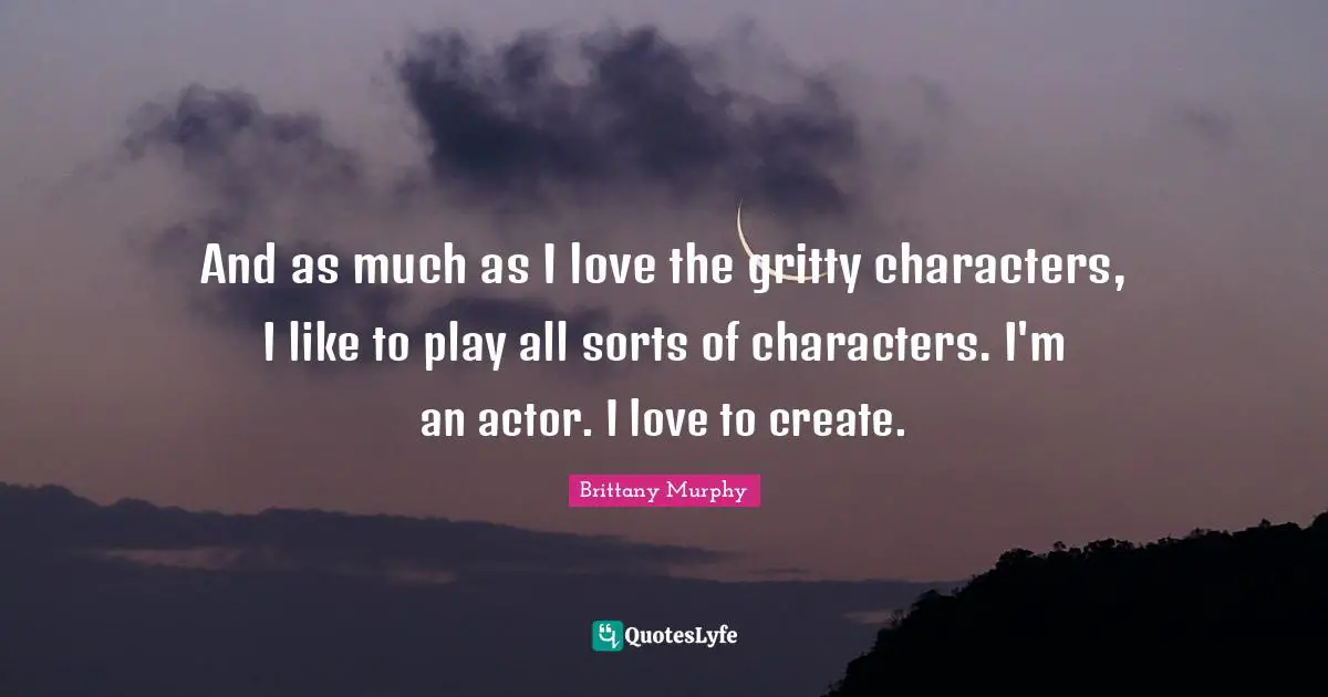 And as much as I love the gritty characters, I like to play all sorts of characters. I'm an actor. I love to create.