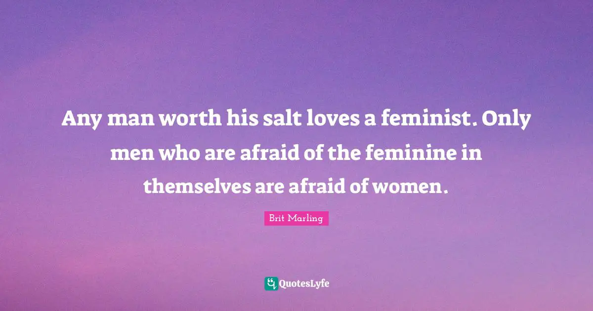 Any man worth his salt loves a feminist. Only men who are afraid of the feminine in themselves are afraid of women.