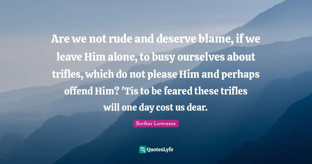 Are we not rude and deserve blame, if we leave Him alone, to busy ours ...