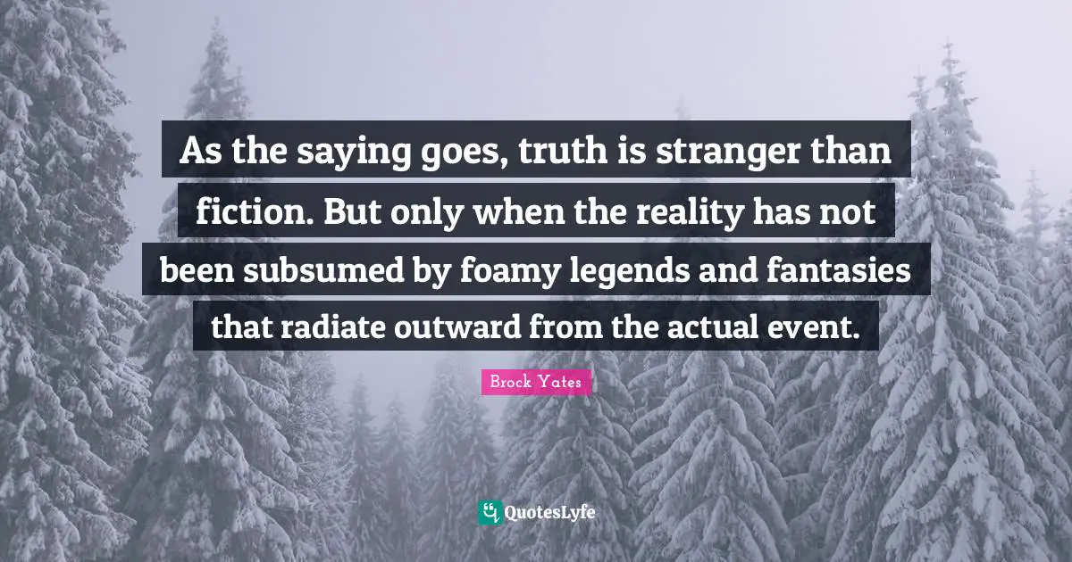 Brock Yates Quotes: "As the saying goes, truth is stranger than fiction. But only when the reality has not been subsumed by foamy legends and fantasies that radiate outward from the actual event."