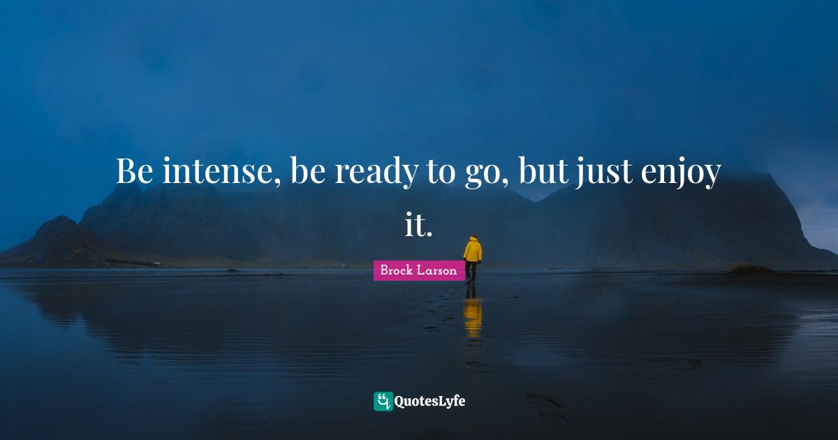 Be intense, be ready to go, but just enjoy it.