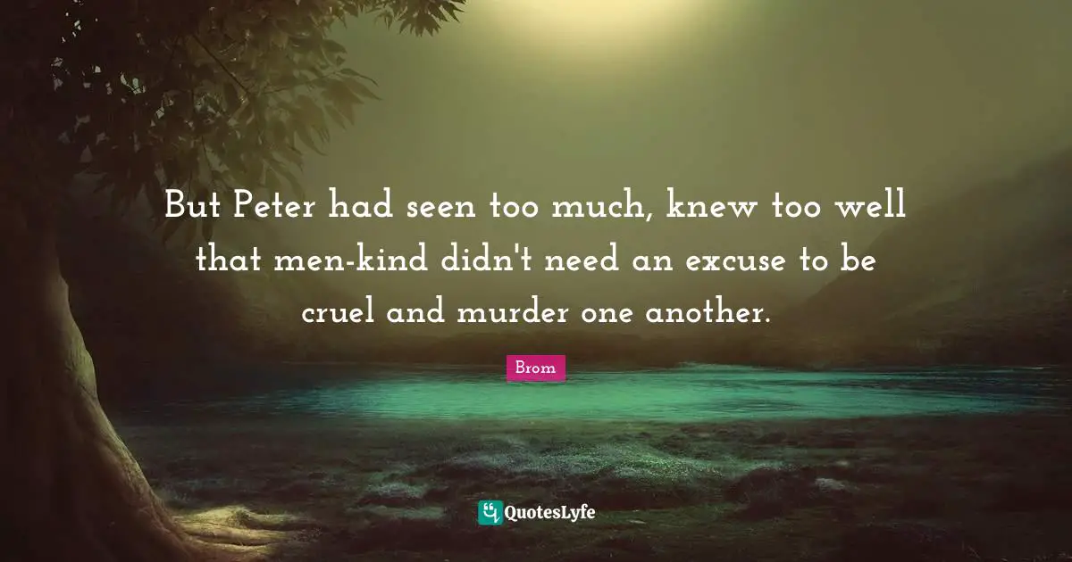 But Peter had seen too much, knew too well that men-kind didn't need an excuse to be cruel and murder one another.