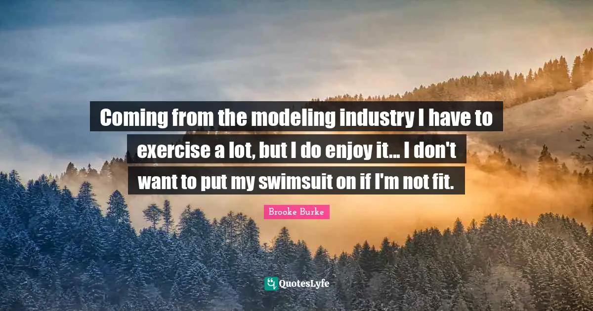Coming from the modeling industry I have to exercise a lot, but I do enjoy it... I don't want to put my swimsuit on if I'm not fit.
