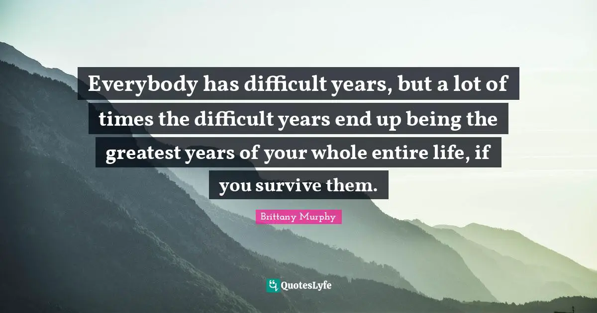 The End Quotes: "Everybody has difficult years, but a lot of times the difficult years end up being the greatest years of your whole entire life, if you survive them."