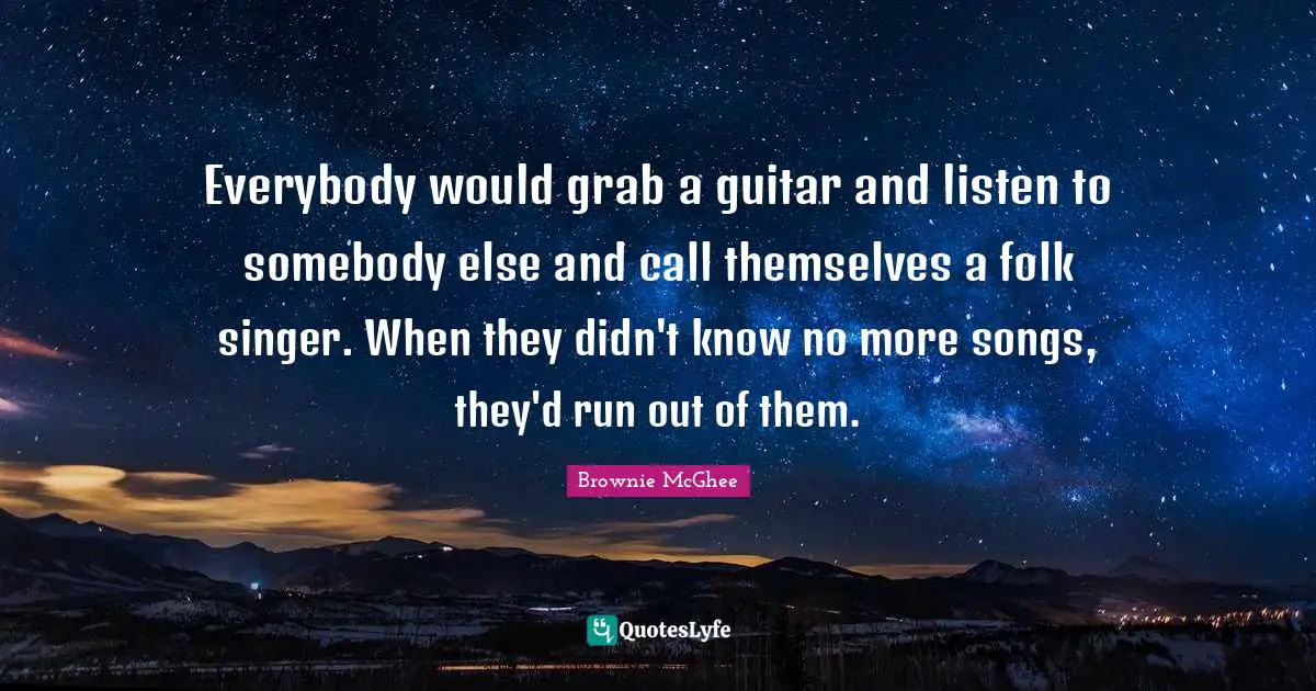 Everybody would grab a guitar and listen to somebody else and call themselves a folk singer. When they didn't know no more songs, they'd run out of them.
