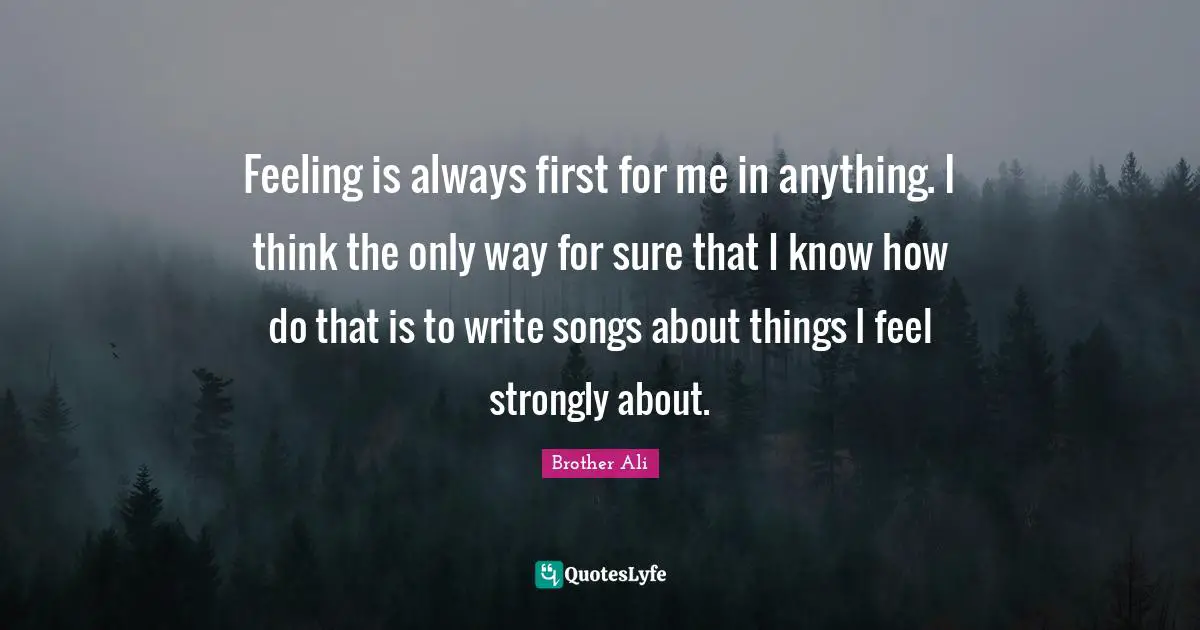 Feeling is always first for me in anything. I think the only way for sure that I know how do that is to write songs about things I feel strongly about.