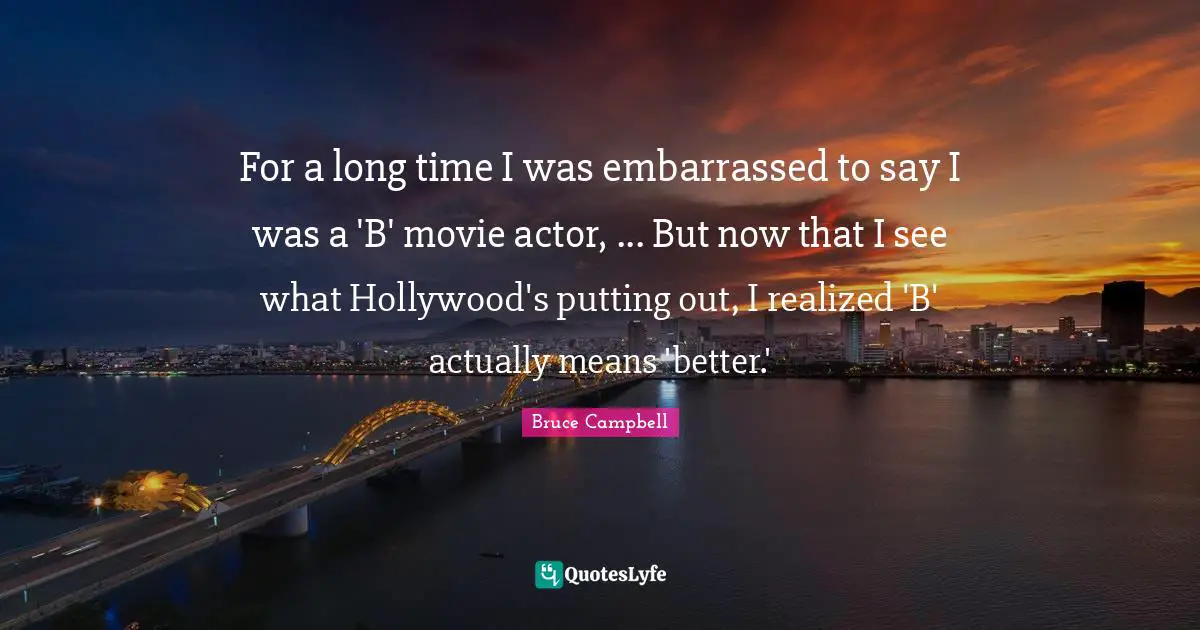 For a long time I was embarrassed to say I was a 'B' movie actor, ... But now that I see what Hollywood's putting out, I realized 'B' actually means 'better.'