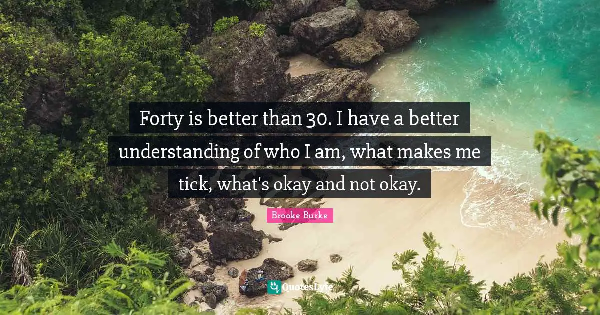 Forty is better than 30. I have a better understanding of who I am, what makes me tick, what's okay and not okay.