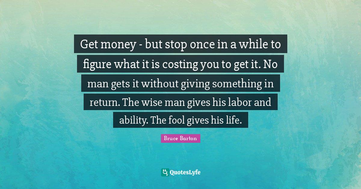 Bruce Barton Quotes: "Get money - but stop once in a while to figure what it is costing you to get it. No man gets it without giving something in return. The wise man gives his labor and ability. The fool gives his life."