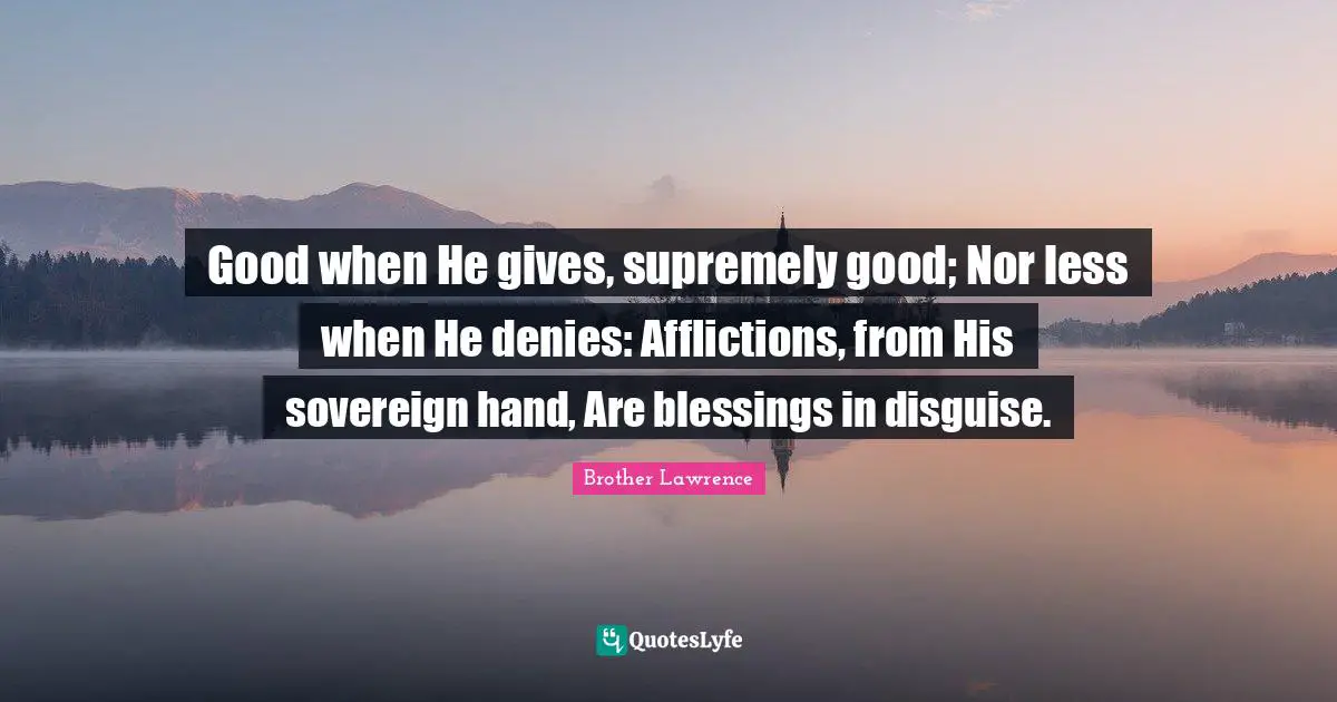 Brother Lawrence Quotes: "Good when He gives, supremely good; Nor less when He denies: Afflictions, from His sovereign hand, Are blessings in disguise."