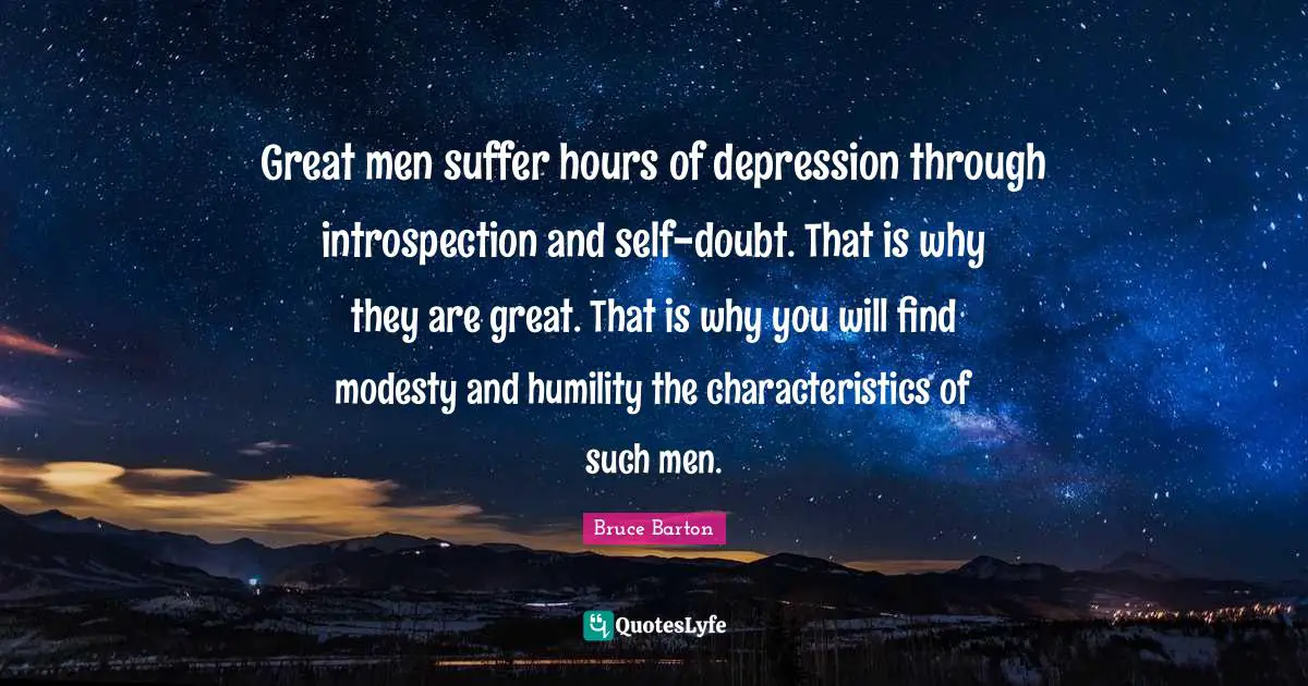 Bruce Barton Quotes: "Great men suffer hours of depression through introspection and self-doubt. That is why they are great. That is why you will find modesty and humility the characteristics of such men."