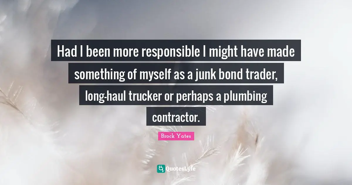 Brock Yates Quotes: "Had I been more responsible I might have made something of myself as a junk bond trader, long-haul trucker or perhaps a plumbing contractor."